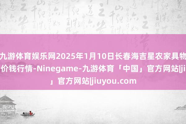 九游体育娱乐网2025年1月10日长春海吉星农家具物流有限公司价钱行情-Ninegame-九游体育「中国」官方网站|jiuyou.com