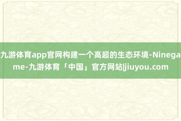 九游体育app官网构建一个高超的生态环境-Ninegame-九游体育「中国」官方网站|jiuyou.com