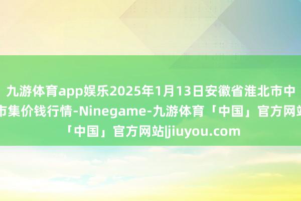 九游体育app娱乐2025年1月13日安徽省淮北市中瑞农居品批发市集价钱行情-Ninegame-九游体育「中国」官方网站|jiuyou.com