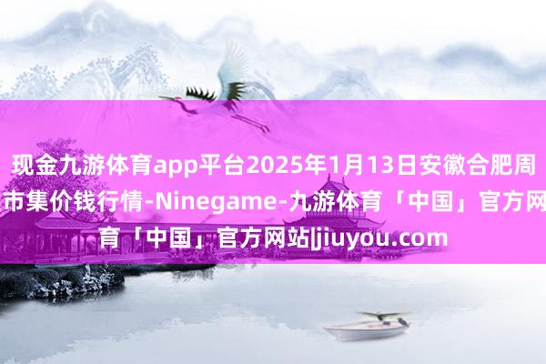 现金九游体育app平台2025年1月13日安徽合肥周谷堆农家具批发市集价钱行情-Ninegame-九游体育「中国」官方网站|jiuyou.com