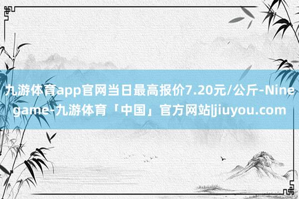 九游体育app官网当日最高报价7.20元/公斤-Ninegame-九游体育「中国」官方网站|jiuyou.com