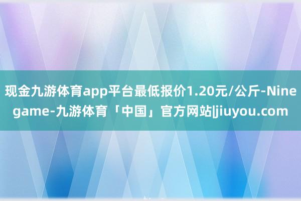 现金九游体育app平台最低报价1.20元/公斤-Ninegame-九游体育「中国」官方网站|jiuyou.com