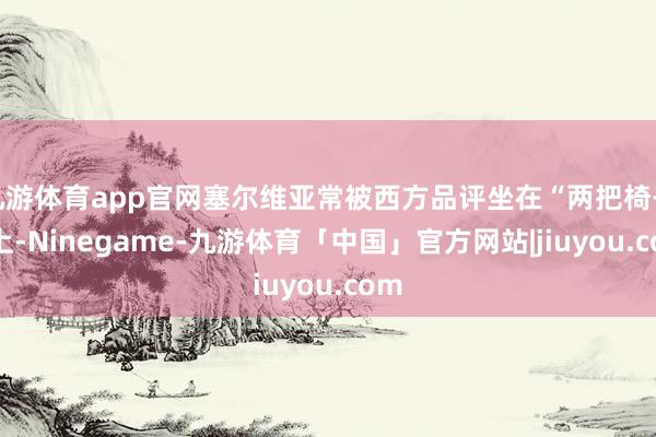 九游体育app官网塞尔维亚常被西方品评坐在“两把椅子”上-Ninegame-九游体育「中国」官方网站|jiuyou.com