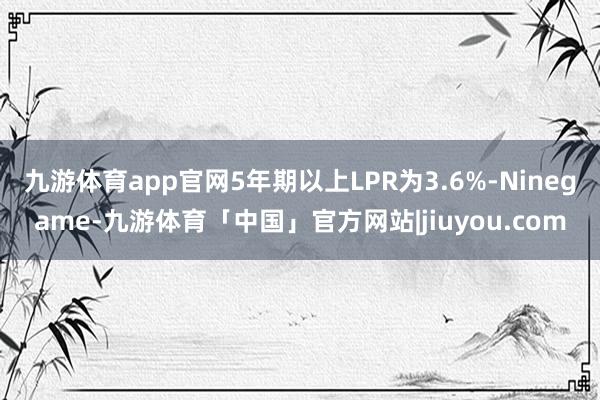 九游体育app官网5年期以上LPR为3.6%-Ninegame-九游体育「中国」官方网站|jiuyou.com