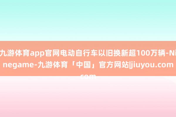 九游体育app官网电动自行车以旧换新超100万辆-Ninegame-九游体育「中国」官方网站|jiuyou.com