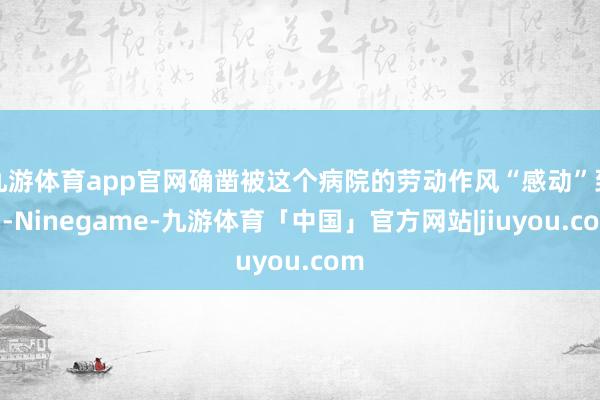 九游体育app官网确凿被这个病院的劳动作风“感动”到了-Ninegame-九游体育「中国」官方网站|jiuyou.com