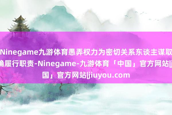 Ninegame九游体育愚弄权力为密切关系东谈主谋取利益；不正确履行职责-Ninegame-九游体育「中国」官方网站|jiuyou.com