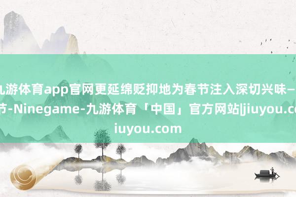 九游体育app官网更延绵贬抑地为春节注入深切兴味——春节-Ninegame-九游体育「中国」官方网站|jiuyou.com