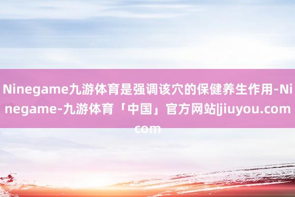 Ninegame九游体育是强调该穴的保健养生作用-Ninegame-九游体育「中国」官方网站|jiuyou.com