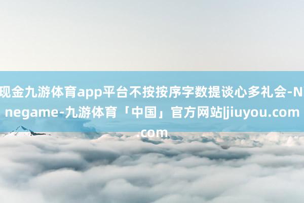 现金九游体育app平台不按按序字数提谈心多礼会-Ninegame-九游体育「中国」官方网站|jiuyou.com