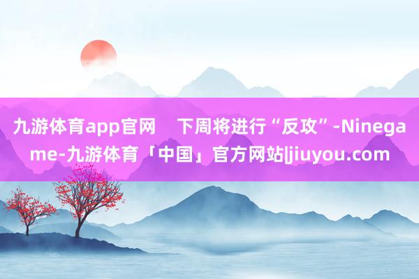 九游体育app官网    下周将进行“反攻”-Ninegame-九游体育「中国」官方网站|jiuyou.com