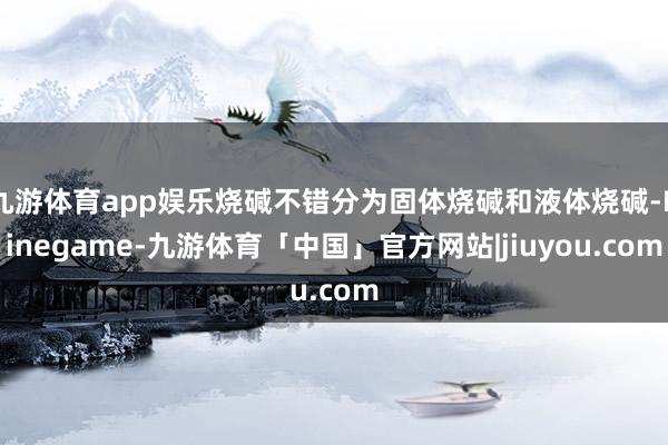 九游体育app娱乐烧碱不错分为固体烧碱和液体烧碱-Ninegame-九游体育「中国」官方网站|jiuyou.com